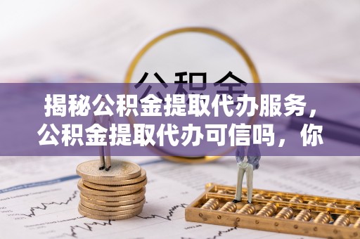 太仓揭秘公积金提取代办服务，公积金提取代办可信吗，你需要知道的真相