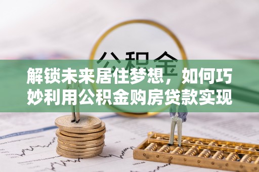 太仓解锁未来居住梦想，如何巧妙利用公积金购房贷款实现房产投资