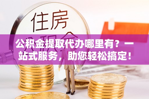 太仓公积金提取代办哪里有？一站式服务，助您轻松搞定！